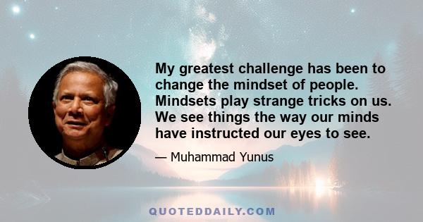 My greatest challenge has been to change the mindset of people. Mindsets play strange tricks on us. We see things the way our minds have instructed our eyes to see.