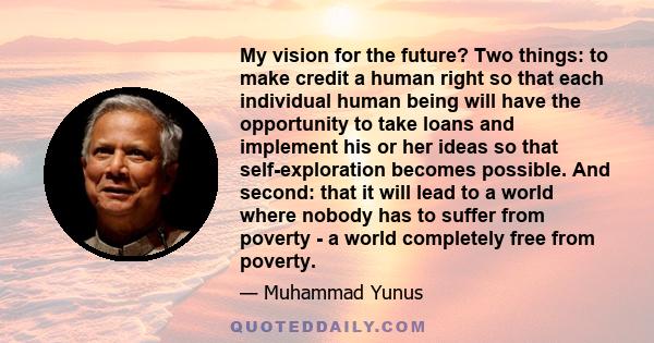 My vision for the future? Two things: to make credit a human right so that each individual human being will have the opportunity to take loans and implement his or her ideas so that self-exploration becomes possible.