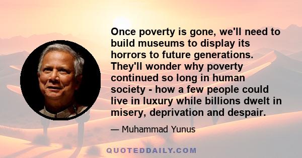 Once poverty is gone, we'll need to build museums to display its horrors to future generations. They'll wonder why poverty continued so long in human society - how a few people could live in luxury while billions dwelt