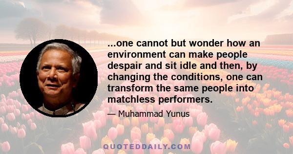 ...one cannot but wonder how an environment can make people despair and sit idle and then, by changing the conditions, one can transform the same people into matchless performers.