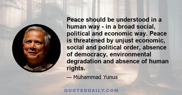 Peace should be understood in a human way - in a broad social, political and economic way. Peace is threatened by unjust economic, social and political order, absence of democracy, environmental degradation and absence