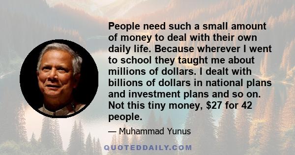 People need such a small amount of money to deal with their own daily life. Because wherever I went to school they taught me about millions of dollars. I dealt with billions of dollars in national plans and investment