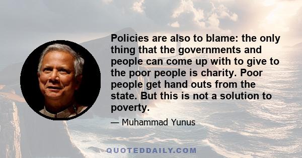 Policies are also to blame: the only thing that the governments and people can come up with to give to the poor people is charity. Poor people get hand outs from the state. But this is not a solution to poverty.