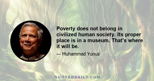 Poverty does not belong in civilized human society. Its proper place is in a museum. That's where it will be.