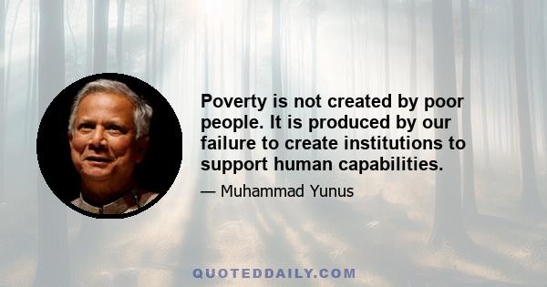 Poverty is not created by poor people. It is produced by our failure to create institutions to support human capabilities.