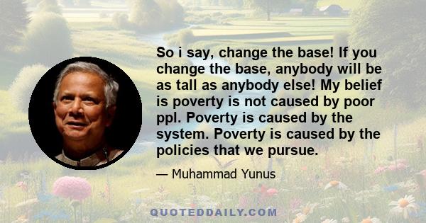 So i say, change the base! If you change the base, anybody will be as tall as anybody else! My belief is poverty is not caused by poor ppl. Poverty is caused by the system. Poverty is caused by the policies that we