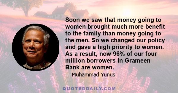 Soon we saw that money going to women brought much more benefit to the family than money going to the men. So we changed our policy and gave a high priority to women. As a result, now 96% of our four million borrowers