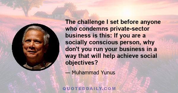 The challenge I set before anyone who condemns private-sector business is this: If you are a socially conscious person, why don't you run your business in a way that will help achieve social objectives?