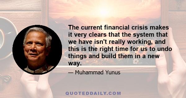 The current financial crisis makes it very clears that the system that we have isn't really working, and this is the right time for us to undo things and build them in a new way.