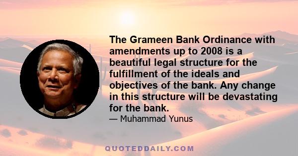 The Grameen Bank Ordinance with amendments up to 2008 is a beautiful legal structure for the fulfillment of the ideals and objectives of the bank. Any change in this structure will be devastating for the bank.