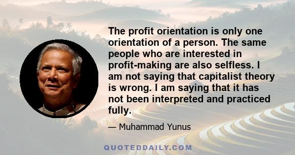 The profit orientation is only one orientation of a person. The same people who are interested in profit-making are also selfless. I am not saying that capitalist theory is wrong. I am saying that it has not been