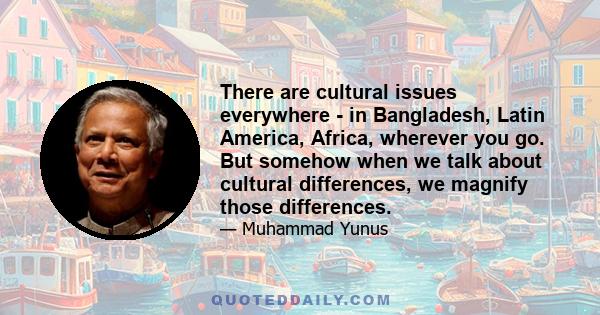 There are cultural issues everywhere - in Bangladesh, Latin America, Africa, wherever you go. But somehow when we talk about cultural differences, we magnify those differences.