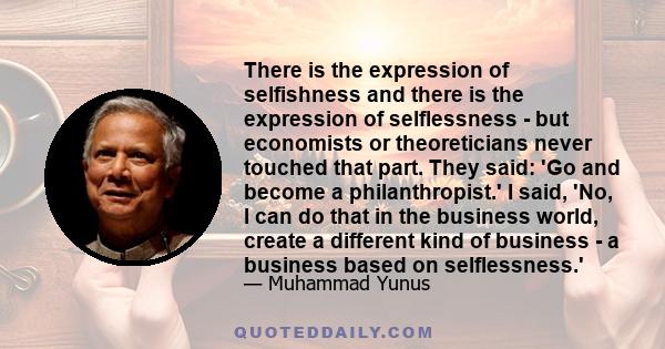 There is the expression of selfishness and there is the expression of selflessness - but economists or theoreticians never touched that part. They said: 'Go and become a philanthropist.' I said, 'No, I can do that in