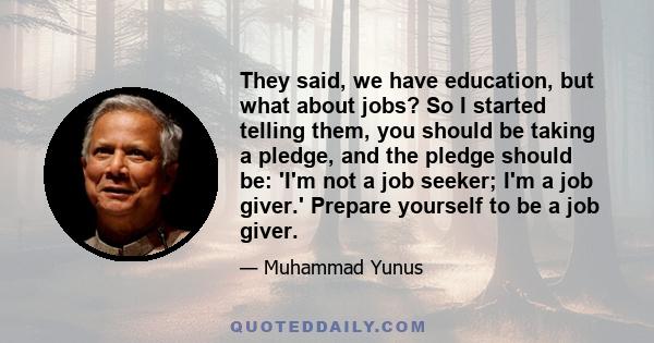 They said, we have education, but what about jobs? So I started telling them, you should be taking a pledge, and the pledge should be: 'I'm not a job seeker; I'm a job giver.' Prepare yourself to be a job giver.