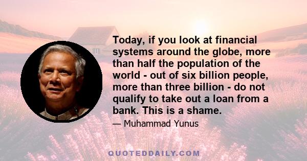 Today, if you look at financial systems around the globe, more than half the population of the world - out of six billion people, more than three billion - do not qualify to take out a loan from a bank. This is a shame.