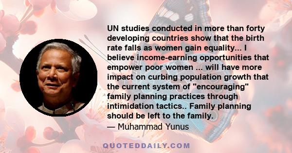 UN studies conducted in more than forty developing countries show that the birth rate falls as women gain equality... I believe income-earning opportunities that empower poor women ... will have more impact on curbing