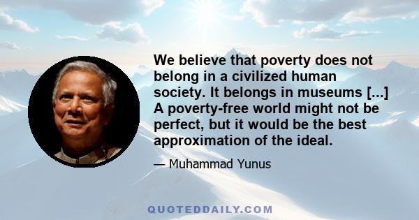 We believe that poverty does not belong in a civilized human society. It belongs in museums [...] A poverty-free world might not be perfect, but it would be the best approximation of the ideal.