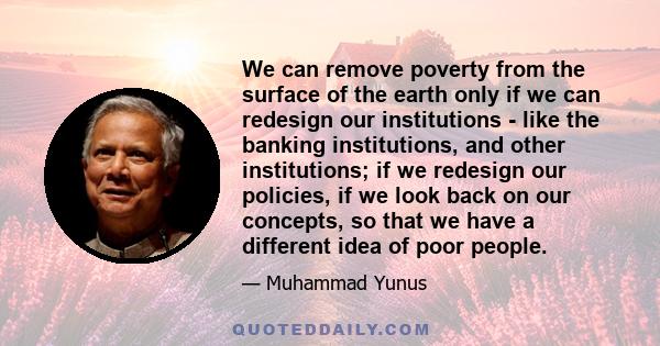 We can remove poverty from the surface of the earth only if we can redesign our institutions - like the banking institutions, and other institutions; if we redesign our policies, if we look back on our concepts, so that 