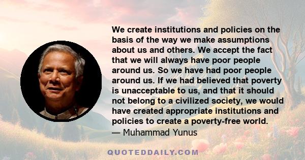 We create institutions and policies on the basis of the way we make assumptions about us and others. We accept the fact that we will always have poor people around us. So we have had poor people around us. If we had