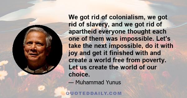 We got rid of colonialism, we got rid of slavery, and we got rid of apartheid everyone thought each one of them was impossible. Let's take the next impossible, do it with joy and get it finished with and create a world