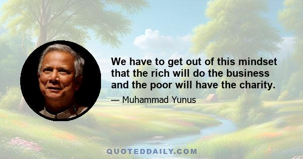 We have to get out of this mindset that the rich will do the business and the poor will have the charity.