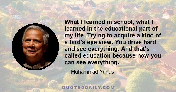 What I learned in school, what I learned in the educational part of my life. Trying to acquire a kind of a bird's eye view. You drive hard and see everything. And that's called education because now you can see