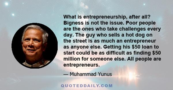 What is entrepreneurship, after all? Bigness is not the issue. Poor people are the ones who take challenges every day. The guy who sells a hot dog on the street is as much an entrepreneur as anyone else. Getting his $50 