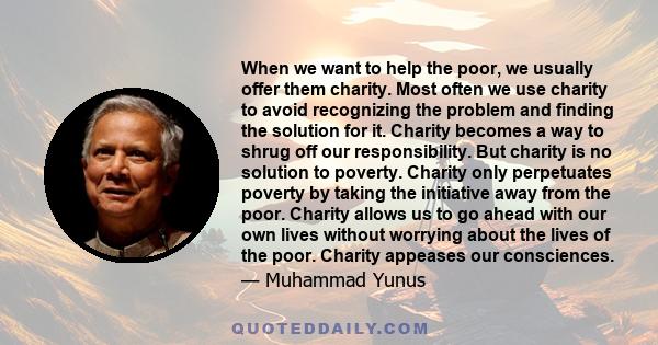 When we want to help the poor, we usually offer them charity. Most often we use charity to avoid recognizing the problem and finding the solution for it. Charity becomes a way to shrug off our responsibility. But