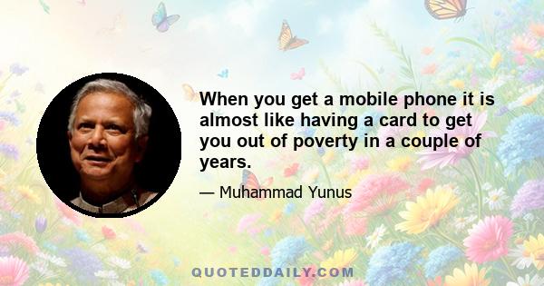 When you get a mobile phone it is almost like having a card to get you out of poverty in a couple of years.