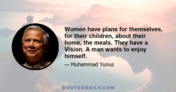 Women have plans for themselves, for their children, about their home, the meals. They have a Vision. A man wants to enjoy himself.