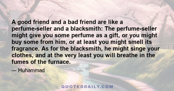 A good friend and a bad friend are like a perfume-seller and a blacksmith: The perfume-seller might give you some perfume as a gift, or you might buy some from him, or at least you might smell its fragrance. As for the