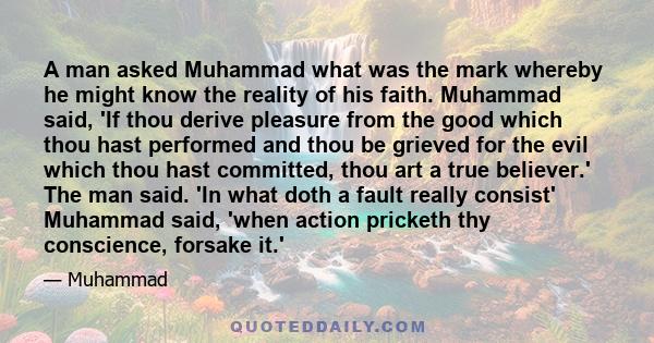 A man asked Muhammad what was the mark whereby he might know the reality of his faith. Muhammad said, 'If thou derive pleasure from the good which thou hast performed and thou be grieved for the evil which thou hast