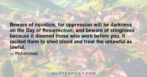 Beware of injustice, for oppression will be darkness on the Day of Resurrection; and beware of stinginess because it doomed those who were before you. It incited them to shed blood and treat the unlawful as lawful.