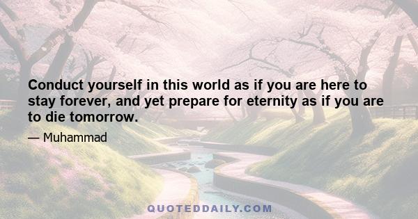 Conduct yourself in this world as if you are here to stay forever, and yet prepare for eternity as if you are to die tomorrow.