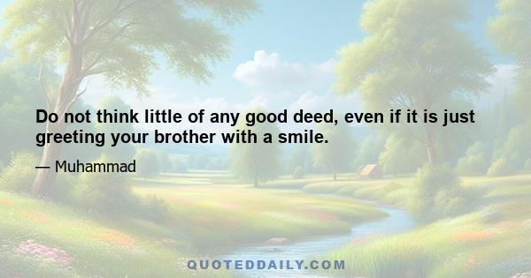 Do not think little of any good deed, even if it is just greeting your brother with a smile.