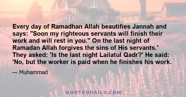 Every day of Ramadhan Allah beautifies Jannah and says: Soon my righteous servants will finish their work and will rest in you. On the last night of Ramadan Allah forgives the sins of His servants.' They asked: 'Is the