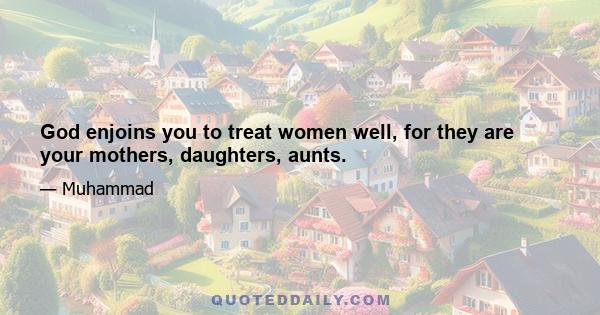 God enjoins you to treat women well, for they are your mothers, daughters, aunts.