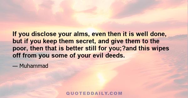 If you disclose your alms, even then it is well done, but if you keep them secret, and give them to the poor, then that is better still for you;?and this wipes off from you some of your evil deeds.