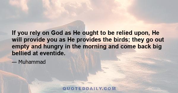 If you rely on God as He ought to be relied upon, He will provide you as He provides the birds; they go out empty and hungry in the morning and come back big bellied at eventide.