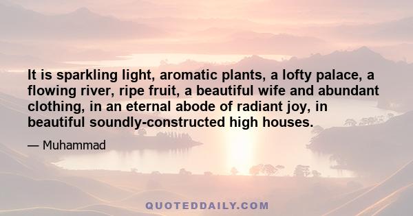 It is sparkling light, aromatic plants, a lofty palace, a flowing river, ripe fruit, a beautiful wife and abundant clothing, in an eternal abode of radiant joy, in beautiful soundly-constructed high houses.