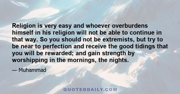 Religion is very easy and whoever overburdens himself in his religion will not be able to continue in that way. So you should not be extremists, but try to be near to perfection and receive the good tidings that you