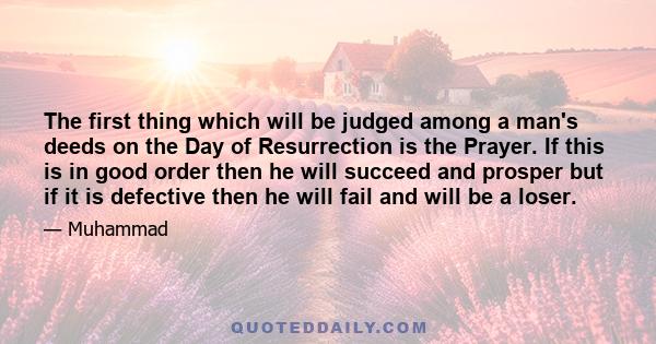 The first thing which will be judged among a man's deeds on the Day of Resurrection is the Prayer. If this is in good order then he will succeed and prosper but if it is defective then he will fail and will be a loser.