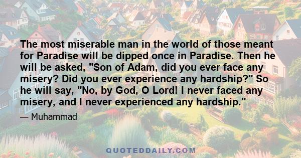 The most miserable man in the world of those meant for Paradise will be dipped once in Paradise. Then he will be asked, Son of Adam, did you ever face any misery? Did you ever experience any hardship? So he will say,