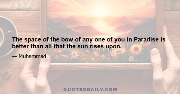 The space of the bow of any one of you in Paradise is better than all that the sun rises upon.