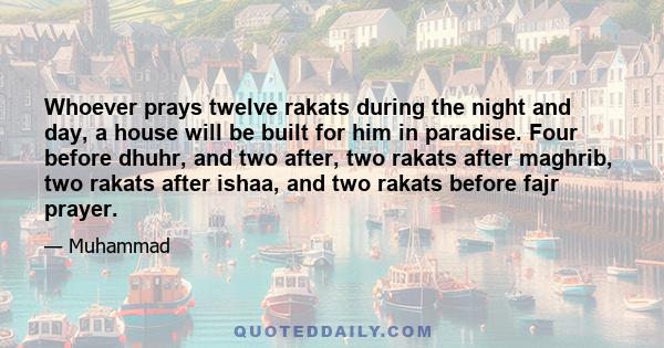 Whoever prays twelve rakats during the night and day, a house will be built for him in paradise. Four before dhuhr, and two after, two rakats after maghrib, two rakats after ishaa, and two rakats before fajr prayer.