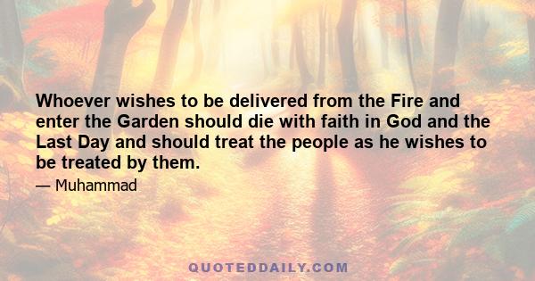 Whoever wishes to be delivered from the Fire and enter the Garden should die with faith in God and the Last Day and should treat the people as he wishes to be treated by them.