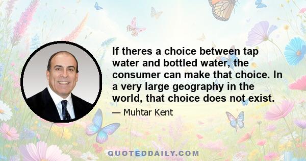 If theres a choice between tap water and bottled water, the consumer can make that choice. In a very large geography in the world, that choice does not exist.