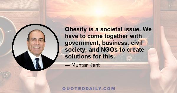 Obesity is a societal issue. We have to come together with government, business, civil society, and NGOs to create solutions for this.