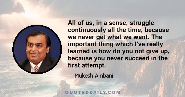 All of us, in a sense, struggle continuously all the time, because we never get what we want. The important thing which I've really learned is how do you not give up, because you never succeed in the first attempt.