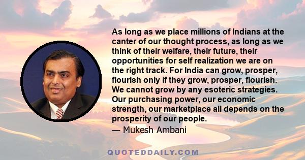 As long as we place millions of Indians at the canter of our thought process, as long as we think of their welfare, their future, their opportunities for self realization we are on the right track. For India can grow,